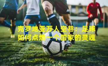 克罗地亚万人空巷:足球如何点燃一个国家的灵魂